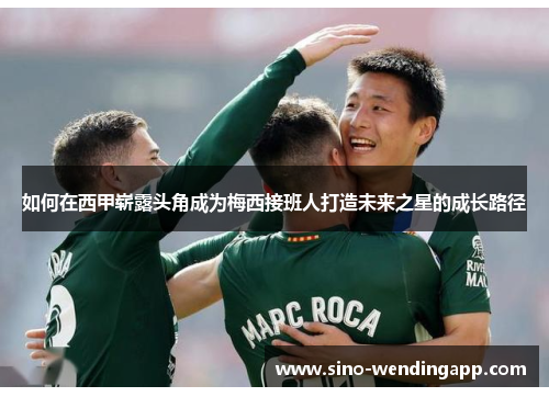 如何在西甲崭露头角成为梅西接班人打造未来之星的成长路径 如何在西甲崭露头角成为梅西接班人打造未来之星的成长路径