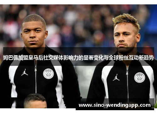 姆巴佩加盟皇马后社交媒体影响力的显著变化与全球粉丝互动新趋势