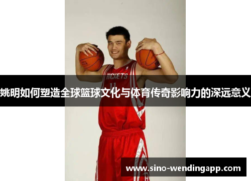 姚明如何塑造全球篮球文化与体育传奇影响力的深远意义
