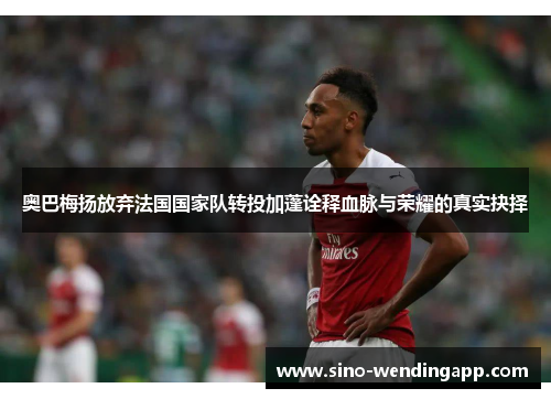 奥巴梅扬放弃法国国家队转投加蓬诠释血脉与荣耀的真实抉择 奥巴梅扬放弃法国国家队转投加蓬诠释血脉与荣耀的真实抉择