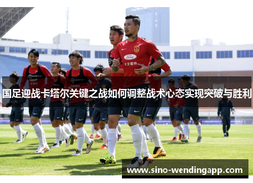 国足迎战卡塔尔关键之战如何调整战术心态实现突破与胜利 国足迎战卡塔尔关键之战如何调整战术心态实现突破与胜利
