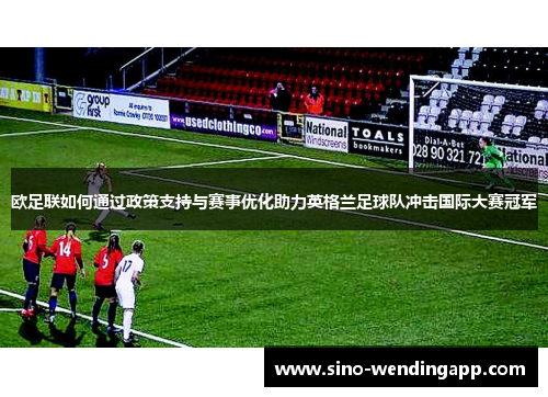 欧足联如何通过政策支持与赛事优化助力英格兰足球队冲击国际大赛冠军 欧足联如何通过政策支持与赛事优化助力英格兰足球队冲击国际大赛冠军