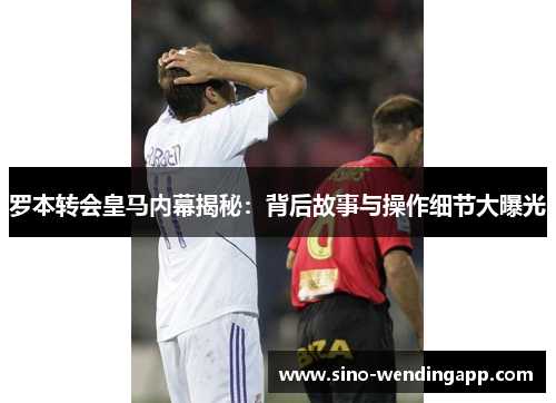 罗本转会皇马内幕揭秘:背后故事与操作细节大曝光 罗本转会皇马内幕揭秘:背后故事与操作细节大曝光
