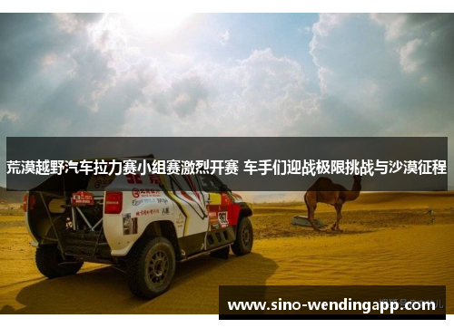 荒漠越野汽车拉力赛小组赛激烈开赛 车手们迎战极限挑战与沙漠征程