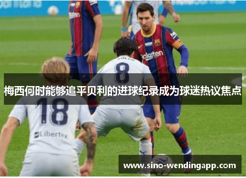 梅西何时能够追平贝利的进球纪录成为球迷热议焦点 梅西何时能够追平贝利的进球纪录成为球迷热议焦点