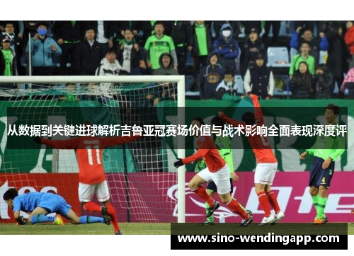 从数据到关键进球解析吉鲁亚冠赛场价值与战术影响全面表现深度评