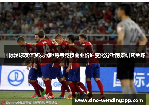 国际足球友谊赛发展趋势与竞技商业价值变化分析前景研究全球 国际足球友谊赛发展趋势与竞技商业价值变化分析前景研究全球