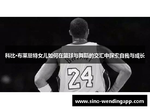 科比·布莱恩特女儿如何在篮球与舞蹈的交汇中探索自我与成长