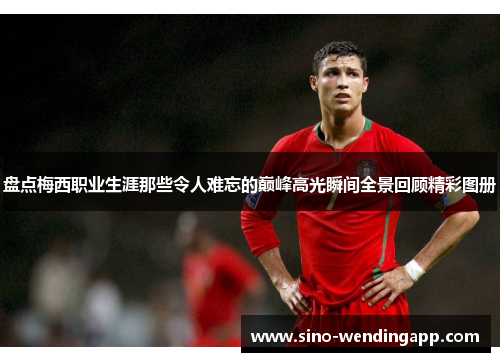 盘点梅西职业生涯那些令人难忘的巅峰高光瞬间全景回顾精彩图册